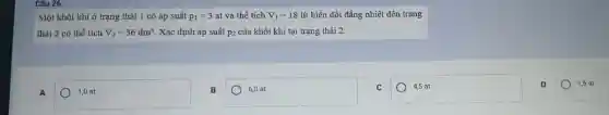 Câu 26:
Một khối khí ở trạng thái 1 có áp suất p_(1)=3 at và thể tích V_(1)=18 lít biến đổi đẳng nhiệt đến trạng
thái 2 có thể tích V_(2)=36dm^3 Xác định áp suất p_(2) của khối khí tại trạng thái 2.
A
1,0 at
B
square 
4,5 at
D
1,5 at