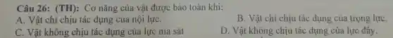 Câu 26:(TH): Cơ nǎng của vật được bảo toàn khi:
A. Vật chỉ chịu tác dụng của nội lựC.
B. Vật chỉ chịu tác dụng của trọng lựC.
C. Vật không chịu tác dụng của lực ma sát
D. Vật không chịu tác dụng của lực đầy.