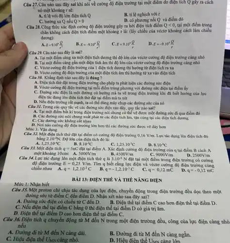 Câu 27. Câu nào sau đây sai khi nói về cường độ điện trường tại một điểm do điện tích Q gây ra cách
nó một khoảng r sẽ:
A. tỉ lệ với độ lớn điện tích Q
B. tỉ lệ nghịch với r
C. hướng xa Q nếu Qgt 0
D. có phương nối Q và điểm đó
Câu 28. Công thức xác định cường độ điện trường gây ra bởi điện tích điểm Qlt 0, tại một điểm trong
chân không cách điện tích điểm một khoảng r là: (lấy chiều của véctơ khoảng cách làm chiều
dương):
E=9.10^9(Q)/(r^2)
D. E=-9.10^9(Q)/(r)
Câu 29. Câu nào sau đây là sai?
A. Tại một điểm càng xa một điện tích dương thì độ lớn của véctơ cường độ điện trường càng nhỏ
B. Tại một điểm càng gần một điện tích âm thì độ lớn của véctơ cường độ điện trường càng nhỏ
C. Véctơ cường độ điện trường của 1 điện tích dương thì hướng từ điện tích ra xa
D. Véctơ cường độ điện trường của một điện tích âm thì hướng từ xa vào điện tích
Câu 30. Khẳng định nào sau đây là đúng ?
A. Điện tích thừ đặt trong điện trường cho phép ta phát hiện các đường sức điện
B. Véctơ cường độ điện trường tại mỗi điểm trùng phương với đường sức điện tại điểm ấy
C. Đường sức điện là một đường có hướng mà ta vẽ trong điện trường khi đã biết hướng của lực
điện tác dụng lên điện tích thử đặt tại điểm mà ta xét
D. Nếu điện trường rất mạnh, ta có thể dùng máy chụp các đường sức của nó
Câu 31. Trong các quy tắc vẽ các đường sức điện sau đây, quy tắc nào sai?
A. Tại một điểm bất kì trong điện trường nói chung có thể vẽ được một đường sức đi qua điểm đó
B. Các đường sức nói chung xuất phát từ các điện tích âm, tận cùng tại các điện tích dương
C. Các đường sức không cǎt nhau
D. Nơi nào cường độ điện trường lớn hơn thì các đường sức được vẽ dày hơn
Mức 3: Vận dụng
Câu 32. Một điện tích thử đặt tại điểm có cường độ điện trường 0,16V/m Lực tác dụng lên điện tích đó
bằng 2.10^-4N. Độ lớn của điện tích đó là:
A. 1,25cdot 10^-4C
8.10^-2C
C. 1,25cdot 10^-3C
D. 8.10^-4C
Câu 33. Một điện tích q=5nC đặt tại điểm A. Xác định cường độ điện trường của q tại điểm B cách A
một khoảng 10cm: A. 5000V/m
D. 2500V/m
B. 4500V/m
9000V/m
Câu 34.Lực tác dụng lên một điện tích thứ q là 3.10^-5N đặt tại một điểm trong điện trường có cường
độ điện trường E=0,25V/m. Tìm q biết rằng lực điện và véctơ cường độ điện trường cùng
chiều nhau A.
q=1,2cdot 10^-3C
B. q=-1,2cdot 10^-3C
q=0,12mC
D q=-0,12mC
Mức 1: Nhận biết
Câu 35. Một proton chỉ chịu tác dụng của lực điện, chuyển động trong điện trường đều dọc theo một
đường sức từ điểm C đến điểm D. Nhận xét nào sau đây sai?
A. Đường sức điện có chiều từ C đến D.B. Điện thế tại điểm C cao hơn điện thế tại điểm D.
C. Nếu điện thế tại điểm C bằng 0 thì điện thế tại điểm D có giá trị âm.
D. Điện thế tại điểm D cao hơn điện thế tại điểm C.
Câu 36. Điện tích q chuyển động từ M đến N trong một điện trường đều, công của lực điện càng nhỏ
nêu
A. Đường đi từ M đến N càng dài.
C. Hiệu điện thế UxN càng nhỏ.
B. Đường đi từ M đến N càng ngắn.
D. Hiệu điện thế UMN càng lớn
BÀI 13: ĐIỆN THẾ VÀ THẾ NĂNG ĐIỆN