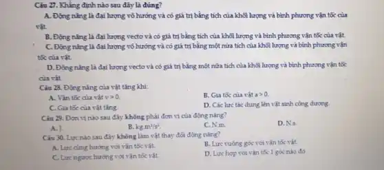 Câu 27. Khẳng định nào sau đây là đúng?
A. Động nǎng là đại lượng vô hướng và có giá trị bằng tích của khối lượng và bình phương vận tốc của
vật.
B. Động nǎng là đại lượng vectơ và có giá trị bằng tích của khối lượng và bình phương vận tốc của vật.
C. Động nǎng là đại lượng vô hướng và có giá trị bằng một nửa tích của khôi lượng và bình phương vận
tốc của vật.
D. Động nǎng là đại lượng vectơ và có giá trị bằng một nữa tích của khối lượng và bình phương vận tốc
của vât.
Câu 28. Động nǎng của vật tǎng khi:
B. Gia tốc của vật agt 0.
A. Vận tốc của vật vgt 0.
C. Gia tốc của vật tǎng.
D. Các lực tác dụng lên vật sinh công dương.
Câu 29. Đơn vị nào sau đây không phải đơn vị của động nǎng?
D.N.s.
A. J.
B. kgcdot m^2/s^2
C. N.m.
Câu 30. Lực nào sau đây không làm vật thay đổi động nǎng?
B. Lực vuông góc với vận tốc vật.
A. Lực cùng hướng với vận tốc vật.
D. Lực hợp với vận tốc 1 góc nào đó
C. Lực ngược hướng với vận tốc vật.