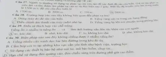 Câu 27. Người ta thường sử dụng sự phản xạ của siêu âm đề xác định độ sâu của biển Gia sử tàu phát ra
truyền tháng và không gấp vật cản
siêu âm và thu được âm phàn xạ của nó từ đáy biên sau 2 giây. Biết tốc độ truyền siêu âm trong nước
là 1500m/s độ sâu của đáy biển là
A. 1500 m.
B. 3000 m.
C. 750 m
(D) 2000 m
Câu 28. Trường hợp nào sau đây không liên quan đến phản xạ âm?
A. Dùng máy đo độ sâu của biển.
B. Tiếng vang xảy ra trong các hang động
(C.) Điều chinh âm thanh của máy rađiô nhỏ lại.
Câu 29. Điền từ thích hợp vào chỗ trống:
D. Tiếng vọng lại khi nói chuyện trong phòng lớn.
Tiếng ổn ô nhiễm là tiếng ồn __ và __ làm ảnh hưởng xấu đến sức khỏe của con người
A. to, kéo dài.
B. nhỏ, kéo dài.
C. to, không kéo dài.
D. nhỏ, không kéo dài
Câu 30. Biện pháp nào sau đây không chống được ô nhiễm tiếng ôn?
A. Trồng nhiều cây xanh dọc hai bên đường trong khu đồ thị
B. Cấm bóp còi to tại những khu vực cần yên tĩnh như bệnh viện, trường họC.
C. Sử dụng các thiết bị bảo hộ như nút tai, mũ bảo hiểm, chụp tai
__
(D) Hạn chế sử dụng đèn quảng cáo đèn chiếu sáng trên đường phổ giờ cao điểm.