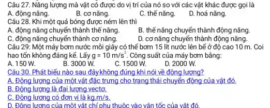 Câu 27. Nǎng lượng mà vật có được do vị trí của nó so với các vật khác được gọi là
A. động nǎng.
B. cơ nǎng.
C. thế nǎng.
D. hoá nǎng.
Câu 28. Khi một quả bóng được ném lên thì
A. động nǎn y chuyển thành thể nǎng.
B. thế nǎng chuyển thành động nǎng
C. động nǎng chuyển thành cơ nǎng.
D. cơ nǎng chuyển thành động nǎng
Câu 29: Một máy bơm nước mỗi giây có thể bơm 15 lít nước lên bể ở độ cao 10 m. Coi
hao tổn không đáng kể. Lấy g=10m/s^2 . Công suất của máy bơm bằng:
A. 150 W.
B. 3000 W.
C. 1500 W.
D. 2000 W.
Câu 30. Phát biểu nào sau đây không đúng khi nói về động lượng?
A. Động lượng của một vật đặc trưng cho trạng thái chuyển động của vật đó.
B. Động lượng là đại lượng vectơ.
C. Động lượng có đơn vị là kg.m/s
D. Đông lương của một vật chỉ phu thuộc vào vận tốc của vật đó.