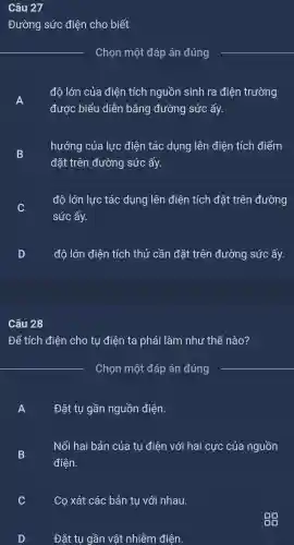 Câu 27
Đường sức điện cho biết
Chọn một đáp án đúng
A
đô lớn của điện tích nguồn sinh ra điện trường
được biểu diễn bằng đường sức ấy.
B
hướng của lực điện tác dụng lên điện tích điểm
D
đặt trên đường sức ấy.
đô lớn lực tác dụng lên điện tích đǎt : trên đường
v
sức ấy.
độ lớn điện tích thử cần đặt trên đường sức ấy.
Câu 28
Để tích điện cho tụ điên ta phải làm như thế nào?
Chon môt : đáp án đúng
A
Đặt tu gần nguồn điên.
B D
Nối hai bản của tụ điện với hai ị cực của nguồn
điện.
C
Co xát các bản tụ với nhau.
D
Đặt tụ gần vật nhiễm điên.