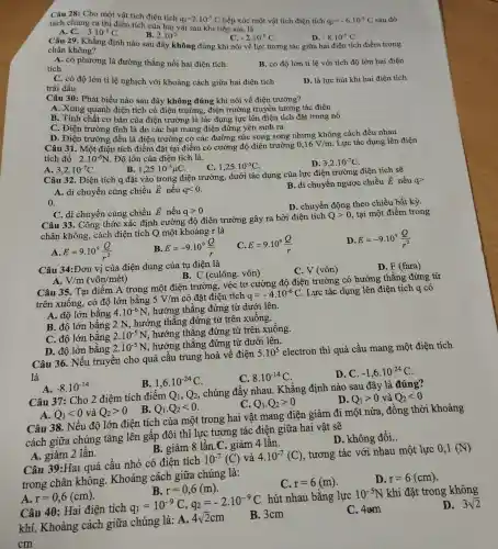 Câu 28: Cho một vật tích điện tích
q_(1)=2cdot 10^-5C tiếp xúc một vật tích điện tích q_(2)=-6cdot 10^-5C sau đó
tách chúng ra thì điện tích của hai vật sau khi tiếp xúc là:
A. C. -3.10^-5C
B. 2.10^-5
C. -2.10^-5C
D. -8.10^-5C
Câu 29. Khẳng định nào sau đây không đúng khi nói về lực tương tác giữa hai điện tích điểm trong
chân không?
A. có phương là đường thẳng nối hai điện tích.
tích
B. có độ lớn tỉ lệ với tích độ lớn hai điện
C. có độ lớn tỉ lệ nghịch với khoảng cách giữa hai điện tích
trái dấu
D. là lực hút khi hai điện tích
Câu 30: Phát biểu nào sau đây không đúng khi nói về điên trường?
A. Xung quanh điện tích có điện trường, điện trường truyền tương tác điện
B. Tính chất cơ bản của điện trường là tác dụng lực lên điện tích đặt trong nó
C. Điện trường : tĩnh là do các hạt mang điện đứng yên sinh ra
D. Điện trường đều là điện trường r có các đường sức song song nhưng không cách đều nhau
Câu 31. Một điện tích điểm đặt tại điểm có cường độ điện trường 0,16V/m Lực tác dụng lên điện
tích đó 2.10^-6N . Độ lớn của điện tích là:
B. 1,25cdot 10^-5mu C
C. 1,25cdot 10^-5C
D. 3,2cdot 10^-7C
A. 3,2cdot 10^-7C
Câu 32. Điện tích q đặt vào trong điện trường, dưới tác dụng của lực điện trường điện tích sẽ
A. di chuyển cùng chiều overrightarrow (E) nếu qlt 0
B. di chuyển ngược chiều overrightarrow (E) nếu q>
0.
D. chuyển động theo chiều bất kỳ.
C. di chuyển cùng chiều overrightarrow (E) nếu qgt 0
Câu 33. Công thức xác định cường độ điện trường gây ra bởi điên tích
Qgt 0 tại một điểm trong
chân không, cách điện tích Q một khoảng r là
A. E=9.10^9(Q)/(r^2)
B. E=-9.10^9(Q)/(r)
E=9.10^9(Q)/(r)
D. E=-9.10^9(Q)/(r^2)
Câu 34:Đơn vị của điện dung của tụ điện là
C. V (vôn)
D. F (fara)
B. C (culông . vôn)
A. V/m(vacute (o)n/macute (e)t)
Câu 35. Tại điểm A trong một điện trường . véc tơ cường độ điên trường có hướng thẳng : đứng từ
trên xuống, có đô lớn bằng
5V/m có đặt điện tích q=-4cdot 10^-6C
Lực tác dụng lên điện tích q có
A. độ lớn bằng 4.10^-6N,
hướng thẳng đứng từ dưới lên.
B. độ lớn bằng 2 N, hướng thẳng đứng từ trên xuống.
C. độ lớn bằng 2.10^-5N
hướng thẳng đứng từ trên xuống.
D. độ lớn bằng 2.10^-5N
hướng thẳng đứng từ dưới lên.
Câu 36. Nếu truyền cho quả cầu trung hoà về điện
5.10^5
electron thì quả cầu mang một điện tích
là
B. 1,6cdot 10^-24C
C. 8.10^-14C
D. C. -1,6cdot 10^-24C
Câu 37: Cho 2 điêm tích điểm
Q_(1),Q_(2)
chúng đẩy nhau . Khẳng định nào sau đây là đúng?
A. -8.10^-14
D. Q_(1)gt 0 và Q_(2)lt 0
Q_(1)cdot Q_(2)gt 0
A. Q_(1)lt 0 và Q_(2)gt 0
B. Q_(1)cdot Q_(2)lt 0
Câu 38. Nếu độ lớn điện tích của một trong hai vật mang điện giảm đi một nửa, đồng : thời khoảng
cách giữa chúng tǎng lên gấp đôi thì lực tương tác điện giữa hai vật sẽ
B. giảm 8 lần .C. giảm 4 lần.
D. không đổi.
A. giảm 2 lần
Câu 39:Hai quả cầu nhỏ có điên tích
10^-7(C) và 4.10^-7(C)
, tương tác với nhau một lực
0,1(N)
trong chân không. Khoảng cách giữa chúng là:
C. r=6(m)
D. r=6(cm)
A r=0,6(cm)
B. r=0,6(m)
Câu 40: Hai điện tích q_(1)=10^-9C,q_(2)=-2cdot 10^-9C chacute (i)nglgrave (a):A.4sqrt (2)cm B.
hút nhau bằng lực
10^-5N khi đặt trong không
D. 3sqrt (2)
khí. Khoảng cách giữa chúng là: A. 4/2cm
B. 3cm
C. 4cm