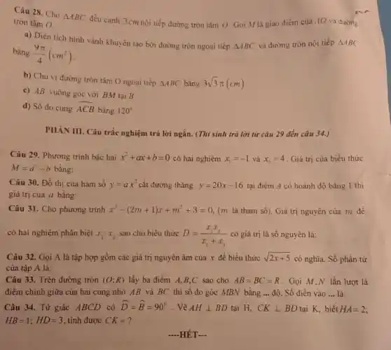 Câu 28. Cho
Delta ABC
đều cạnh 3cm nội tiếp đường tròn tâm ()Gọi M là giao điểm của AO và đường tròn tâm O.
a) Diện tích hình vành khuyên tạo bởi đường tròn ngoại tiếp
Delta ABC
và đường tròn nội tiếp Delta ABC
bằng (9pi )/(4)(cm^2)
b) Chu vi đường tròn tâm O ngoại tiếp
Delta ABC bằng 3sqrt (3)pi (cm)
c) AB vuông góc với BM tại B.
d) Số đo cung overparen (ACB)
bằng 120^circ 
PHÀN III. Câu trắc nghiệm trả lời ngắn . (Thí sinh trã lời từ câu 29 đến câu 34.)
Câu 29. Phương trình bậc hai x^2+ax+b=0 có hai nghiệm x_(1)=-1 và x_(2)=4 Giá trị của biểu thức
M=a^2-b bằng:
Câu 30. Đồ thi của hàm số y=ax^2 cắt đường thǎng y=20x-16 tại điểm A có hoành độ bằng 1 thì
giá trị của a bằng:
Câu 31. Cho phương trình x^2-(2m+1)x+m^2+3=0 (m là tham số).Giá trị nguyên của m để
có hai nghiệm phân biệt x_(1);x_(2) sao cho biểu thức
D=(x_(1)x_(2))/(x_(1)+x_(2)) có giá trị là số nguyên là:
Câu 32. Gọi A là tập hợp gồm các giá trị nguyên âm của x để biểu thức sqrt (2x+5) có nghĩa. Số phần tử
của tập A là:
Câu 33. Trên đường tròn (O;R) lấy ba điểm A,B,C sao cho AB=BC=R . Gọi M.N lần lượt là
điểm chính giữa của hai cung nhỏ AB và BC thì số đo góc MBN bằng __ độ. Số điền vào __ là:
Câu 34. Tứ giác ABCD có hat (D)=hat (B)=90^circ  . Vẽ AHbot BD tại H. CKbot BD tai K. biết HA=2
HB=1;HD=3 , tính được CK= ?