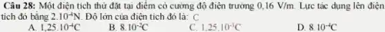 Câu 28: Một điện tích thử đặt tại điểm có cường độ điện trường 0,16V/m. Lực tác dụng lên điên
tích đó bằng 2.10^-4N Độ lớn của điện tích đó là: C
A. 1,25cdot 10^-4C
B 8.10^-2C
1,25cdot 10^-3C
D. 8.10^-4C