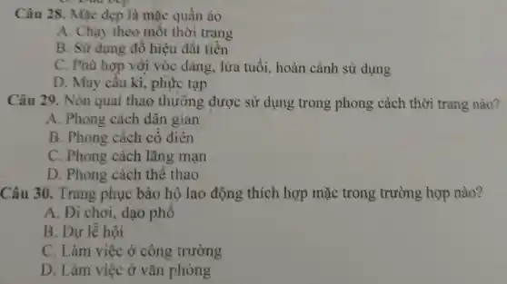 Câu 28.Mǎc đep là mặc quần áo
A . Chạy theo mốt thời trang
B. Sử dun g đồ hiệu đǎt tiền
C. Phù hợp với vóc dân g, lứ a tuổi,hoàn cảnh sử dung
D. Ma v cầu kì,phư c tạp
Câu 29.Nón quai thao th rỡng được : sử dun g tro ng phong , cách thời trang nào?
A. Phong cách dâ n gian
B. Phono cách cô điền
C. Phong cách lãng mạn
D.Phong cách thể thao
Câ u 30.Tran g phụ c bảo hô la o động thich hơ p mặc trong trường hợp nào?
A. Đi chơi.dao phố
B . Du lễ hội
C. Làm việc ở côn , trường
D. Là n việc ở vǎn phòng