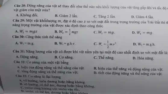 Câu 28:Động nǎng của vật sẽ thay , đổi như thế nào nếu khối lượng của vật tǎng gất đôi và tốc độ
vật giảm còn một nửa?
A.. Không đổi.
B.. Giảm 2 lần.
C. Tǎr g 2 lần.
D Giảm 4 lần.
Câu 29: Một vật khốilượ ng m, đặ t ở độ cao z s với mặt đất trc ng trọng , trường của T rái Đất thì tl
nǎng trọng trường ; của vật t được xác định theo công thức
A. W_(t)=mgz
B. W_(t)=(1)/(2)mgz
C. W_(t)=mg
D. W_(t)=mg
Câu 30:Công ; thức tính thế nǎng
A. W_(t)=mcdot g
B. W_(t)=g.h.v
C. W_(t)=(1)/(2)mcdot v^2
D. W_(t)=mcdot gcdot h
Câu 31 : Nǎng lượng của vật có được khi vật nằm yên tại một độ cao nhất t định so với mặt đất là:
A . Động nǎng.
B. Cơ nǎng.
C.Thế nǎng.
D.Hóa nǎng.
Câu 32:Cơn ǎng của . một vật bằng
hiệu A. hiệu của đó ông nǎng ; và thế nǎng của vật.
B.hiệu của thế nǎng và ông nǎng của vật.
C. tổng động nǎng và thế nǎng của vật.
D. tích của động nǎn và đong nǎng của vật.
Câu 33: Cơ nǎng là đại lương
A.vô hướng . luôn dương , hoǎc bằng không.
B. vô hướt ng, có th ẩ âm,dương hoác bằng không.
C. vecto cùng hướng với vectơ vật bể
D. vecto,co the farm, dromethose balling things