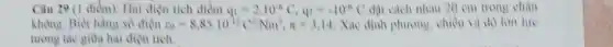 Câu 29 (1 điểm):Hai điện tích điểm q_(1)=2.10^-6C,q_(2)=-10^-6C đặt cách nhau 20 em trong chân
không. Biết hàng số điện varepsilon _(0)=8,85cdot 10^-12C^2/Nm^2,pi =3,14 Xác định phương, chiều và độ lon lue
tưong tác giữa hai dien tich