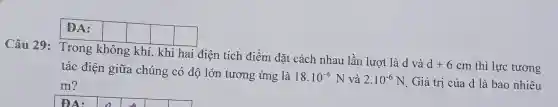 Câu 29: Trong không khí, khi hai điện tích điểm đặt cách nhau lần lượt là d và
square 
square 
square 
tác điện giữa chúng có độ lớn tương ứng là
18.10^-6N và 2.10^-6N Giá trị của d là bao nhiêu
d+6cm thì lực tương
m?
square 
square