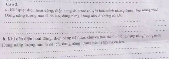 Câu 2.
a. Khi quạt điện hoat động, điện nǎng đã được chuyển hóa thành những dạng nǎng lượng nào?
Dạng nǎng lượng nào là có ích, dạng nǎng lượng nào là không có ích.
__
....
b. Khi đèn điện hoạt động, điện nǎng đã được chuyển hóa thành những dạng nǎng lượng nào?
Dạng nǎng lượng nào là có ích, dạng nǎng lượng nào là không có ích.
......................................................................
......................................................................
__