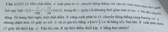 Câu 2(GQ3.2): Một chất điểm A xuất phát từ O, chuyển động thẳng với vận tốc biến thiên theo thời gian
bởi quy luật v(t)=(1)/(100)t^2+(13)/(30)t(m/s) , trong đó t (giây)là khoảng thời gian tính tử lúc A bắt đầu chuyển
động. Từ trạng thái nghi, một chất điểm B cũng xuất phát từ O, chuyển động thẳng cùng hướng với A
nhưng chậm hơn 10 giây so với A và có gia tốc bằng a(m/s^2) (a là hằng số).Sau khi B xuất phát được
15 giây thì đuổi kịp A . Vận tốc của B tại thời điểm đuổi kịp A bằng bao nhiêu?