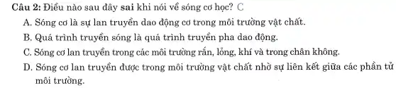 Câu 2:Điều l nào ) sai a đây sai i kh i nói về sóng cở học? C
A . Sóng cơ là sự lan truyền dao động cơ tro ng môi trường vật chất.
B.Quá trình tr uyền s sóng ; là quá trir nh truyềr lpha da 0 đông.
C. Sóng colar truyền trong các môi trụ rồng rắn , lỏng , khí và trong châ n không.
D . Sóng cơ la n truy en đuở c trong mô i trường vậ t ché ǎt nhỏ sự liên kết giữa các : phần tử
môi trường.