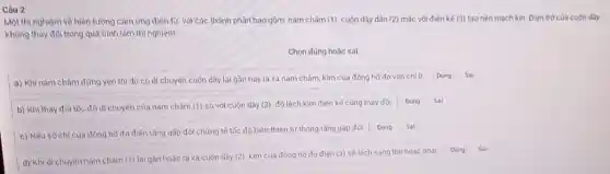 Câu 2
Một thí nghiệm về hiện tượng cảm ứng điện từ, với các thành phần bao gồm nam châm (1), cuộn dây dân (2) mắc với điện kế (3) tạo nên mạch kín Đièn trở của cuộn dây
không thay đối trong quá trình làm thí nghiệm.
Chọn đủng hoặc sai
a) Khi nam châm đừng yên thì dù có di chuyến cuộn dây lại gần hay ra xa nam châm kim của đồng hồ đo vân chi 0
Dung
b) Khi thay đôi tốc độ di chuyến của nam châm (1) so với cuộn dây (2), đó lệch kim điện kế cũng thay đối Dung
c) Nếu số chỉ của đồng hồ đo điện tǎng gấp đôi chứng tỏ tốc độ biển thiên từ thông tǎng gấp đôi
d) Khi di chuyến nam chám (1) lại gần hoặc ra xa cuộn dây (2)
kim của đồng hồ đo điên (3) sê lệch sang trái hoặc phải
Đúng Sai