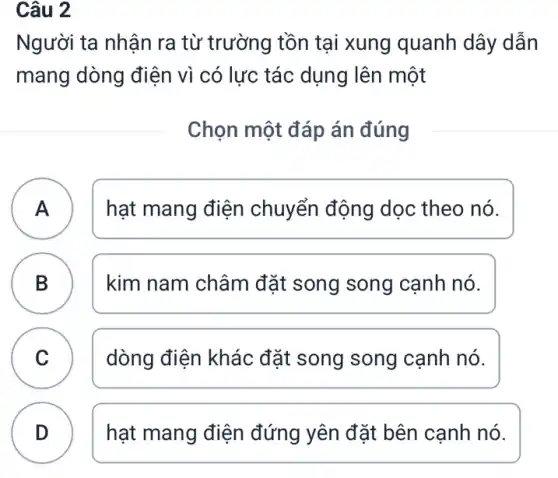 Câu 2
Người ta nhận ra từ trường tồn tại xung quanh dây dẫn
mang dòng điện vì có lực tác dụng lên một
Chọn một đáp án đúng
A )
hạt mang điện chuyển động dọc theo nó.
B )
kim nam châm đặt song song cạnh nó.
C C
dòng điện khác đặt song song cạnh nó.
D
hạt mang điện đứng yên đặt bên cạnh nó.