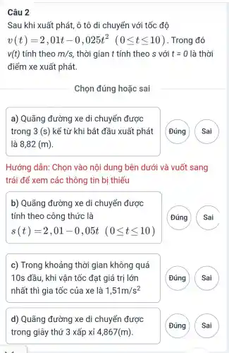 Câu 2
Sau khi xuất phát, ô tô di chuyển với tốc đô
v(t)=2,01t-0,025t^2 (0leqslant tleqslant 10) Trong đó
v(t) tính theo m/s . thời gian t tính theo s với t=0 là thời
điểm xe xuất phát.
Chọn đúng hoǎc sai
a) Quãng đường xe di chuyển được
trong 3 (s)kể từ khi bắt đầu xuất phát
là 8,82(m)
(Đúng Sai
Hướng dẫn:Chọn vào nôi dung bên dưới và vuốt sang
trái để xem các thông tin bị thiếu
b) Quãng đường xe di chuyển được
tính theo công thức là
s(t)=2,01-0,05t(0leqslant tleqslant 10)
Đúng Sai
c) Trong khoảng thời gian không quá
10s đầu, khi vận tốc đạt giá trị lớn
nhất thì gia tốc của xe là 1,51m/s^2
G A
d) Quãng đường xe di chuyển được
G
A )