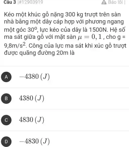 Câu 3 #12903919
Kéo một khúc gỗ nặng 300 kg trượt trên sàn
nhà bằng một dây cáp hợp , với phương ngang
một góc 30^circ  , lực kéo của dây là 1500N. Hê số
ma sát giữa gỗ với mặt sàn mu =0,1 , cho g=
9,8m/s^2 . Công của lực ma sát khi xúc gỗ trượt
được quãng đường 20m là
A -4380(J)
B 4380 (J)
C 4830 (J)
D -4830(J)
Báo lỗi