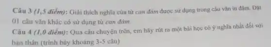 Câu 3 (1,5 điểm): Giải thích nghĩa của từ can đảm được sử dụng trong câu vǎn in đậm Đặt
01 câu vǎn khác có sử dụng từ can đàm.
Câu 4 (1,0 điểm): Qua câu chuyện trên, em hãy rút ra một bài học có ý nghĩa nhất đối với
bản thân (trình bày khoảng 3-5 câu)