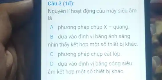 Câu 3 (1đ):
Nguyên lí hoạt động của máy siêu âm
là
A. phương pháp chụp X -quang.
B. dưa vào định vị bǎng ánh sáng
nhìn thấy kết hợp một số thiết bị kháC.
C phương pháp chụp cắt lớp.
D dựa vào định vị bằng sóng siêu
âm kết hợp một số thiết bị khác