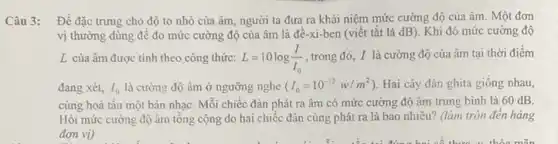 Câu 3:
Đề đặc trung cho độ to nhỏ của âm, người ta đưa ra khái niệm mức cường độ của âm . Một đơn
vị thường dùng để đo mức cường độ của âm là đê -xi-ben (viết tắt là dB). Khi đó mức cường độ
L của âm được tính theo công thức: L=10log(I)/(I_(0))
, trong đó, I là cường độ của âm tại thời điểm
đang xét, I_(0) là cường độ âm ở ngưỡng nghe (I_(0)=10^-12w/m^2) Hai cây đàn ghita giông nhau,
cùng hoà tấu một bản nhạC. Mỗi chiếc đàn phát ra âm có mức cường độ âm trung bình là 60 dB.
Hỏi mức cường độ âm tổng cộng do hai chiếc đàn cùng phát ra là bao nhiêu? (làm tròn đến hàng
đơn vị)