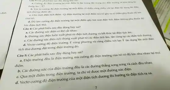 Câu 3: Các phát biểu sa u đây đúng 1 hay sai?
a. Cườ ng độ điện trường tại một điểm là đại lượng 3 đặc trung ho điện trường về khả nǎng tác
dụng lực. c)
b. Véc to cường độ điện trườ ng tại mỗi điểm có chiều cùng chiều với lực điệr tác dụng lên điện
tích thử tại điểm đó.
c.Cho một điện tích điểm -Q; điện trường tại một điểm mà nó gây ra c 6 chiều phụ thuộc độ lớn
của nó.
d. Đọ ) lớn cường độ điện trường tại một điểm gây bởi m lột điện tích điểm không phụ thuộc độ
lớn điện tích thử.
Câu 4:Các phát : biểu sai 1 đây 7 đúng hay sai?
a. Các đường sức điện có thể cắt nhau.
b.Đường sức điện luôn xuấ 't phát từ điện tích dương và kết thúc tại điện tích âm.
c. Các : đười ng sứ c điên nói i chung xuất : phát từ các điện tích âm,tân cùng tại các điện tích dương.
d.Vectơ cường độ điện trường
overrightarrow (E)
cùng phương và cùng chiều với lực F tác dụng lên một điện
tích thử dương đǎt trong điện trường đó.
Câu 5:Các : phát b iểu sau đây đúng hay sai?
a. Điện trường đều là điện trường mà cường độ điện trường của nó có độ lớn như nhau tại mọi
điểm.
b. Các đường sức của điện trường đều là các đường thẳng song song và cách đều nhau.
c. Qua một điểm trong điện trường ta chỉ vẽ được một đường sức điện.
d.Vecto cường độ điện trường của một điện tích dương thì hướng từ điện tích ra xa.