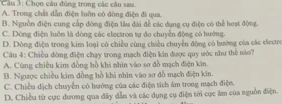 Câu 3: Chọn câu đúng trong các câu sau.
A. Trong chất dẫn điện luôn có dòng điện đi qua.
B. Nguồn điện cung cấp dòng điện lâu dài để các dụng cụ điện có thể hoạt động.
C. Dòng điện luôn là dòng các electron tự do chuyển động có hướng.
D. Dòng điện trong kim loại có chiều cùng chiều chuyển động có hướng của các electro
Câu 4: Chiều dòng điện chạy trong mạch điện kín được quy ước như thế nào?
A. Cùng chiêu kim đông hô khi nhìn vào sơ đô mạch điện kín.
B: Ngược chiều kim đồng hồ khi nhìn vào sơ đồ mạch điện kín.
C. Chiều dịch chuyên có hướng của các điện tích âm trong mạch điện.
D. Chiều từ cực dương qua dây dân và các dụng cụ điện tới cực âm của nguồn điện.