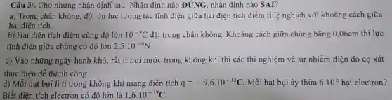 Câu 3/. Cho những nhận định sau: Nhận định nào ĐÚNG, nhận định nào SAI?
a) Trong chân không độ lớn lực tương tác tĩnh điện giữa hai điện tích điểm tỉ lệ nghịch với khoảng cách giữa
hai điện tích.
b) Hai điện tích điểm cùng độ lớn 10^-9C đặt trong chân không Khoảng cách giữa chúng bằng 0,06cm thì lực
tĩnh điện giữa chúng có độ lớn 2,5cdot 10^-6N
c) Vào những ngày hanh khô, rất ít hơi nước trong không khí.thì các thí nghiệm về sự nhiễm điện do cọ xát
thực hiện dễ thành công
d) Mỗi hạt bụi li ti trong không khí mang điện tích q=-9,6cdot 10^-13C Mỗi hạt bụi ấy thừa 6.10^6 hạt electron?
Biết điện tích electron có độ lớn là 1,6cdot 10^-19C