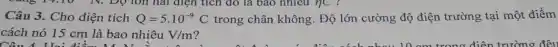 Câu 3. Cho điện tích Q=5.10^-9 C trong chân không. Độ lớn cường độ điện trường tại một điểm
cách nó 15 cm là bao nhiêu V/m
Câu 4 Hai điểm