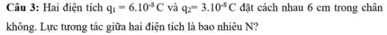 Câu 3: Hai điện tích q_(1)=6cdot 10^-8C và q_(2)=3cdot 10^-8C đặt cách nhau 6 cm trong chân
không. Lực tương tác giữa hai điện tích là bao nhiêu N?