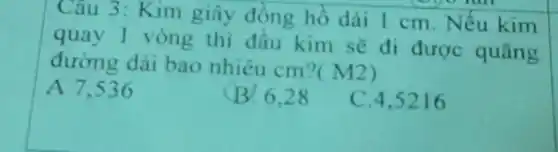 Câu 3: Kim giây đồng hồ dài 1 cm . Nếu kim
quay 1 vòng thì đầu kim sẽ đi được quãng
đường dài bao nhiêu cm?
(M2)
A 7.536
B. 6.28
C. 4,5216