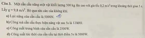 Câu 3. Một cần cấu nâng một vật khối lượng 500 kg lên cao với gia tốc 0,2m/s^2 trong khoảng thời gian 5 s.
Lấy g=9,8m/s^2 Bỏ qua sức cản của không khí.
a) Lực nâng của cần cầu là 5000N.
b) Công mà cần cầu thực hiện nâng vật sau 5s là 12000J.
c) Công suất trung bình của cần cầu là 2500W.
d) Công suất tức thời của cần cầu tại thời điểm 5s là 5000W.