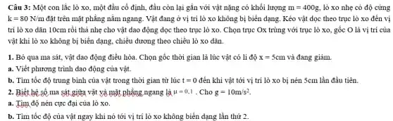 Câu 3: Một con lắc lò xo, một đầu cố định, đầu còn lại gắn với vật nặng có khối lượng m=400g , lò xo nhẹ có độ cứng
k=80N/m đặt trên mặt phẳng nằm ngang. Vật đang ở vị trí lò xo không bị biến dạng. Kéo vật dọc theo trục lò xo đến vị
trí lò xo dãn 10cm rồi thả nhẹ cho vật dao động dọc theo trục lò xo. Chọn trục Ox trùng với trục lò xo, gốc O là vị trí của
vật khi lò xo không bị biến dạng,chiều dương theo chiều lò xo dãn.
1. Bỏ qua ma sát, vật dao động điều hòa. Chọn gốc thời gian là lúc vật có li độ x=5cm và đang giảm.
a. Viết phương trình dao động của vật.
b. Tìm tốc độ trung bình của vật trong thời gian từ lúc t=0 đến khi vật tới vị trí lò xo bị nén 5cm lần đầu tiên.
2. Biết hệ số ma sát giữa vật và mặt phẳng ngang là mu =0,1 . Cho g=10m/s^2
a. Tìm độ nén cực đại của lò xo.
b. Tìm tốc độ của vật ngay khi nó tới vị trí lò xo không biến dạng lần thứ 2.