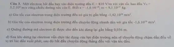 Câu 3. Một electron bắt đầu bay vào điện trường đều E=810V/m với vận tốc ban đầu V_(0)=
3,2cdot 10^6m/s cùng chiều đường sức của E. Biết e=-1,6cdot 10^-19;m=9,1cdot 10^-31kg
a) Gia tốc của electron trong điện trường đều có giá trị gần bằng -1,42cdot 10^14m/s^2
b) Gia tốc của electron trong điện trường đều chuyển động nhanh dần với gia tốc -1,6cdot 10^14m/s^2
c) Quãng đường mà electron đi được cho đến khi dừng lại gần bằng 0,036 m.
d) Sau khi dừng lại electron vẫn chịu tác dụng của lực điện trường nên sẽ chuyển động chậm dần đều về
vị trí lúc đầu xuất phát, sau đó bắt đầu chuyển động thẳng đều với vận tốc đầu.