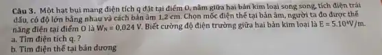 Câu 3. Một hạt bụi mang điện tích q đặt tại điểm 0, nằm giữa hai bảr kim loại song song tích điện trái
dấu, có độ lớn bằng nhau và cách bản âm 1,2 cm . Chọn mốc điện thế tại bản âm, người ta đo được.thế
nǎng điện tại điểm O là W_(N)=0,024V Biết cường độ điện trường giữa hai bản kim loai là E=5.10^4V/m
a. Tìm điện tích q. ?
b. Tìm điện thế tại bản dương