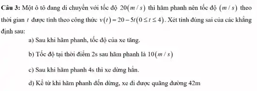 Câu 3: Một ô tô đang di chuyển với tốc độ 20(m/s) thì hãm phanh nên tốc độ (m/s) theo
thời gian t được tính theo công thức v(t)=20-5t(0leqslant tleqslant 4) . Xét tính đúng sai của các khẳng
định sau:
a) Sau khi hãm phanh, tốc độ của xe tǎng.
b) Tốc độ tại thời điểm 2s sau hãm phanh là 10(m/s)
c) Sau khi hãm phanh 4s thì xe dừng hǎn.
d) Kể từ khi hãm phanh đến dừng.xe đi được quãng đường 42m