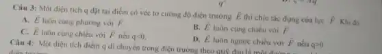 Câu 3: Một điện tích q đặt tại điểm có véc tơ cường độ điện trường overrightarrow (E)
thì chịu tác dụng của lực overrightarrow (F) Khi đó
A. overrightarrow (E)
luôn cùng phương với overrightarrow (F)
C. overrightarrow (E) luôn cùng chiều với overrightarrow (F) nếu qlt 0.
B. overrightarrow (E) luôn cùng chiều với overrightarrow (F)
D. overrightarrow (E) luôn ngược chiều với overrightarrow (F) nếu qgt 0.
Câu 4: Một điện tích điểm q di chuyển trong điện trường theo quỹ đạo là một với F nếu q>0.