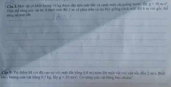 Câu 3. Một vật có khối lượng 10 kg được đặt trên mặt đất và cạnh một cái giếng nước, lấy
g=10m/s^2
Tính thế nǎng của vật tại A cách mặt đất 2 m về phía trên và tại đáy giếng cách mặt đất 6 m với gốc thế
nǎng tại mặt đất.
Câu 5: Từ điểm M (có độ cao so với mặt đất bằng 0,8 m)ném lên một vật với vận tốc đầu 2m/s Biết
khối lượng của vật bằng 0,5 kg lấy g=10m/s^2 Cơ nǎng của vật bǎng bao nhiêu?