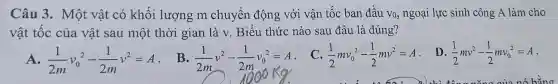 Câu 3. Một vật có khối lượng m chuyển động với vận tốc ban đầu Vo, ngoại lực sinh công A làm cho
vật tốc của vật sau một thời gian là v. Biểu thức nào sau đâu là đúng?
A. (1)/(2m)v_(0)^2-(1)/(2m)v^2=A
(1)/(2m)v^2-(1)/(2m)v_(0)^2=A
C. (1)/(2)mv_(0)^2-(1)/(2)mv^2=A
D (1)/(2)mv^2-(1)/(2)mv_(0)^2=A