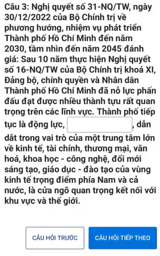 Câu 3: Nghị quyết số 31-NQ/TW, ngày
30/12/2022 của Bộ Chính trị về
phương hướng, nhiệm vụ phát triển
Thành phố Hồ Chí Minh đến nǎm
2030, tầm nhìn đến nǎm ) 2045 đánh
giá: Sau 10 nǎm thực hiện Nghị quyết
số 16-NQ/TW của Bô Chính trị khoá XI,
Đảng bộ , chính quyền và Nhân dân
Thành phố Hồ Chí Minh đã nỗ lực phấn
đấu đạt được nhiều thành tựu rất quan
trọng trên các lĩnh vực . Thành phố tiếp
tục là động lực, square  dẫn
dắt trong vai trò của một trung tâm lớn
về kinh tế, tài chính, thương mai, vǎn
hoá, khoa học - công nghệ . đổi mới
sáng tạo, giáo dục - đào tạo của vùng
kinh tế trọng điểm phía Nam và cả
nước, là cửa ngõ quan trọng kết nối với
khu vực và thế giới.
CÂU HỏI TRƯỚC
CÂU HỎI TIẾP THEO