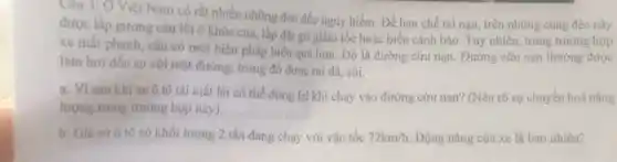 Câu 3: O Việt Nam có rất nhiều những đèo đốc nguy hiểm. Để hạn chế tai nạn, trên những cung đèo này
được lắp gương cầu lồi ở khúc cua lắp đặt gờ giảm tốc hoặc biển cảnh báo. Tuy nhiên, trong trường hợp
xe mất phanh, cần có một biện pháp hiệu quả hơn. Đó là đường cứu nạn . Đường cứu nạn thường được
làm hơi dốc so với mặt đường, trong đó được rái đá sói.
a. Visao khi xe ô tô tài mất lái có thể dừng lại khi chạy vào đường cứu nạn?(Nêu rõ sự chuyển hoá nǎng
lượng trong trường hợp này).
b. Giá sử ô tô có khối lượng 2 tấn đang chạy với vận tốc 72km/h Động nǎng của xe là bao nhiêu?