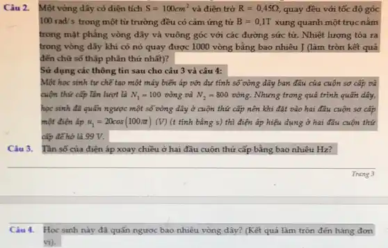 Câu 3. Tần số của điện áp xoay chiều ở hai đầu cuộn thứ cấp bằng bao nhiêu Hz?
Câu 2.
Một vòng dây có diện tích S=100cm^2 và điện trở R=0,45Omega  quay đều với tốc độ góc
100rad/s trong một từ trường đều có cảm ứng từ B=0,1T xung quanh một trục nǎm
trong mặt phẳng vòng dây và vuông góc với các đường sức tử. Nhiệt lượng tỏa ra
trong vòng dây khi có nó quay được 1000 vòng bằng bao nhiêu J (làm tròn kết quả
đến chữ số thập phân thứ nhất)?
Một học sinh tự chế tạo một máy biến áp với dự tính số vòng dây ban đầu của cuộn sơ cấp và
cuộn thứ cấp lần lượt là N_(1)=100vgrave (o)ng và N_(2)=800vgrave (o)ng . Nhưng trong quá trình quấn dây,
học sinh đã quấn ngược một số vòng dây ở cuộn thứ cấp nên khi đặt vào hai đầu cuộn sơ cấp
một điện áp u_(1)=20cos(100pi t)(V) (t tính bằng s)thì điện áp hiệu dụng ở hai đầu cuộn thứ
cấp để hở là 99 V.
Câu 4. Học sinh này đã quấn ngược bao nhiêu vòng dây? (Kết quả làm tròn đến hàng đơn
vị).
Trang 3