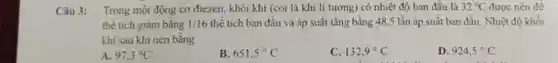 Câu 3: Trong một động cơ điezen, khối khí (coi là khi li tưởng)có nhiệt độ ban đầu là 32^circ C được nén đề
thể tích giảm bằng 1/16 thể tích ban đầu và áp suất tǎng bằng 48,5 lần áp suất ban đầu Nhiệt độ khối
khí sau khi nén bằng
A 97,3^circ C
651,5^circ C
132,9^circ C
D. 924,5^circ C