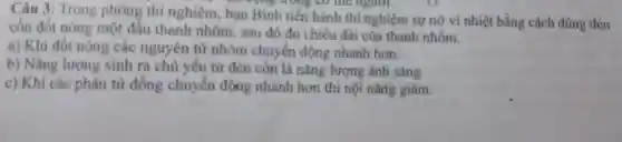 Câu 3: Trong phòng thí nghiệm, ban Bình tiến hành thí nghiệm sự nở vì nhiệt bằng cách dùng đèn
ph động trong có thể người.
cồn đốt nóng một đầu thanh nhôm, sau đó đo chiều dài của thanh nhôm.
a) Khi đốt nóng các nguyên tử nhôm chuyển động nhanh hơn.
b) Nǎng lượng sinh ra chủ yếu từ đèn còn là nǎng lượng ánh sáng.
c) Khi các phân tử đồng chuyển động nhanh hơn thì nội nǎng giảm.