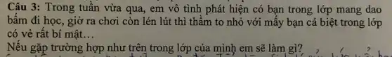 Câu 3: Trong tuần vừa qua, em vô tình phát hiện có bạn trong lớp mang dao
bấm đi học, giờ ra chơi còn lén lút thì thầm to nhỏ với mấy bạn cá biệt trong lớp
có vẻ rất bí mật __
Nếu gặp trường hợp như trên trong lớp của mình em sẽ làm gì?