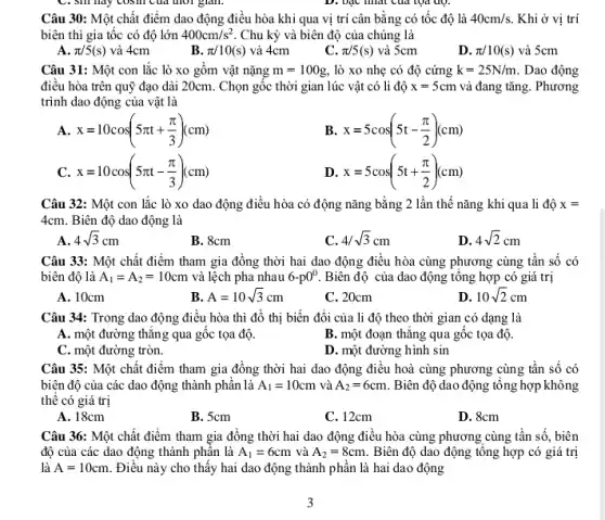 Câu 30: Một chất điểm dao động điều hòa khi qua vị trí cân bằng có tốc độ là 40cm/s Khi ở vị trí
biên thì gia tốc có độ lớn 400cm/s^2 Chu kỳ và biên độ của chúng là
A. pi /5(s) và 4cm
B. pi /10(s) và 4cm
C. pi /5(s) và 5cm
D. pi /10(s) và 5cm
Câu 31: Một con lắc lò xo gồm vật nặng m=100g, lò xo nhẹ có độ cứng k=25N/m . Dao động
điều hòa trên quỹ đạo dài 20cm. Chọn gốc thời gian lúc vật có li độ x=5cm và đang tǎng. Phương
trình dao động của vật là
A. x=10cos(5pi t+(pi )/(3))(cm)
B. x=5cos(5t-(pi )/(2))(cm)
C. x=10cos(5pi t-(pi )/(3))(cm)
D. x=5cos(5t+(pi )/(2))(cm)
Câu 32: Một con lắc lò xo dao động điều hòa có động nǎng bằng 2 lần thế nǎng khi qua li độ x=
4cm. Biên độ dao động là
A 4sqrt (3)cm
B. 8cm
C 4/sqrt (3)cm
D. 4sqrt (2)cm
Câu 33: Một chất điểm tham gia đồng thời hai dao động điều hòa cùng phương cùng tần số có
biên độ là A_(1)=A_(2)=10cm và lệch pha nhau 6-p0^0 Biên độ của dao động tông hợp có giá trị
A. 10cm
B A=10sqrt (3)cm
C. 20cm
D. 10sqrt (2)cm
Câu 34: Trong dao động điều hòa thì đồ thị biến đổi của li độ theo thời gian có dạng là
A. một đường thǎng qua gốc tọa độ.
B. một đoạn thǎng qua gốc tọa độ.
C. một đường tròn.
D. một đường hình sin
Câu 35: Một chất điểm tham gia đồng thời hai dao động điều hoà cùng phương cùng tần số có
biên độ của các dao động thành phần là A_(1)=10cm và A_(2)=6cm . Biên độ dao động tổng hợp không
thể có giá trị
A. 18cm
B. 5cm
C. 12cm
D. 8cm
Câu 36: Một chất điểm tham gia đồng thời hai dao động điều hòa cùng phương cùng tần số, biên
độ của các dao động thành phần là A_(1)=6cm và A_(2)=8cm Biên độ dao động tổng hợp có giá trị
là A=10cm Điều này cho thấy hai dao động thành phân là hai dao động