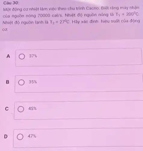 Câu 30:
Một động cơ nhiệt làm việc theo chu trình Cacno. Biết rằng máy nhận
của nguồn nóng 70000cal/s Nhiệt độ nguồn nóng là T_(1)=200^circ C
Nhiệt độ nguồn lạnh là T_(2)=27^circ C Hãy xác định hiệu suất của động
cơ.
A
37% 
B
35% 
C
45% 
D
47%