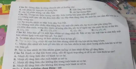 Câu 31. Dòng điện là dòng chuyển dời có hướng của:
A. các phân tư nguyên tử trung hòa
B. chất lỏng bên trong
C. các bộ phận trong vật dẫn điện
D. các hạt mang điện.
Câu 32, Trong các hiện tượng sau đây hiện tượng liên quan đến dẫn nhiệt?
(1) Dùng một que sắt dài đưa một đầu vào bếp than đang cháy đỏ, một lúc sau cầm đầu còn lại ta
thấy nóng tay.
(2) Sự truyền nhiệt từ Mặt Trời đến Trái Đất.
(3) Nhúng một đầu chiếc thìa bằng bạc vào một cốc nước sôi, tay ta có cảm giác nóng lên.
(4) Khi đun nước trong ẩm, nước sẽ nóng dần lên, nếu ta sờ ngón tay vào nước thì tay sẽ ấm lên.
A. (1), (4)
B. (1), (2), (3)
C. (2),(4)
Câu 33. Một bàn gỗ và một bàn nhôm có cùng nhiệt độ. Khi sờ tay vào mặt bàn ta cảm thấy mặt
D. (1), (3), (4)
bàn nhôm lạnh hơn mặt bàn gỗ. Tại sao?
A. Ta nhận nhiệt lượng từ bàn nhôm ít hơn từ bàn gô.
B. Tay ta lam tǎng nhiệt độ của hai bàn nhưng nhiệt độ của bàn nhôm tǎng ít hơn.
C. Nhôm dẫn nhiệt tốt hơn gỗ nên khi sờ vào bàn nhôm ta mất nhiệt lượng nhiều hơn khi ta sờ tay
vào bàn gỗ.
D. Tay ta làm nhiệt độ bàn nhôm giảm xuống và làm nhiệt độ bàn gỗ tǎng thêm.
Câu 34. Bánh xe đạp khi bơm cǎng nếu để ngoài trựa nắng sẽ dễ bị nổ. Giải thích tại sao?
A. Nhiệt độ tǎng làm cho vỏ bánh xe co lại.
B. Nhiệt độ tǎng làm cho ruột bánh xe nở ra.
C. Nhiệt độ tǎng làm cho không khí trong ruột bánh xe co lại.
D. Nhiệt độ tǎng làm cho không khí trong ruột bánh xe nở ra.
phần 2. Trắc nghiêm chon đúng - sai.