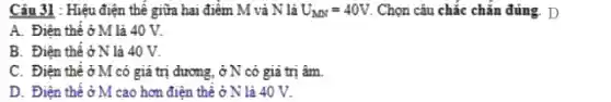 Câu 31 : Hiệu điện thế giữa hai điểm M và N là U_(MN)=40V Chọn câu chắc chắn đúng. D
A. Điện thế ở M là 40 V.
B. Điện thế ở N là 40 V.
C. Điện thê ở M có giá trị dương.ở N có giả trị âm.
D. Điện thể ở M cao hơn điện thể ở N là 40 V.