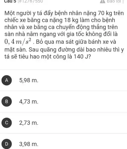 Câu 31#12767550
Một người y tá đẩy bệnh nhân nặng 70 kg trên
chiếc xe bǎng ca nặng 18 kg làm cho bệnh
nhân và xe bǎng ca chuyển động thẳng trên
sàn nhà nằm ngang với gia tốc không đổi là
0,4m/s^2 . Bỏ qua ma sát giữa bánh xe và
mǎt sàn . Sau quãng đường dài bao nhiêu thì y
tá sẽ tiêu hao một công là 140 J?
A 5,98 m.
B 4,73 m.
C 2,73 m.
D 3,98 m.