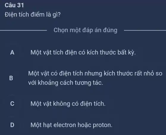 Câu 31
Điên tích điểm là gì?
__
Chọn một đáp án đúng
__
A
Một vật tích điện có kích thước bất kỳ.
B
Một vật có điên tích nhưng kích thước rất nhỏ so
với khoảng cách tương tác.
Một vật không có điện tích.
D Một hạt electron hoặc proton.